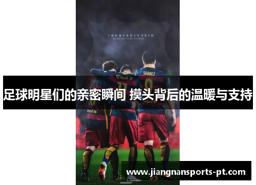 足球明星们的亲密瞬间 摸头背后的温暖与支持