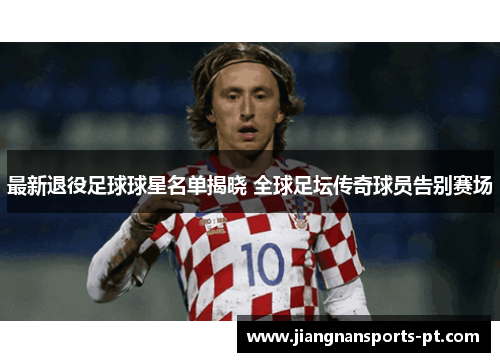 最新退役足球球星名单揭晓 全球足坛传奇球员告别赛场