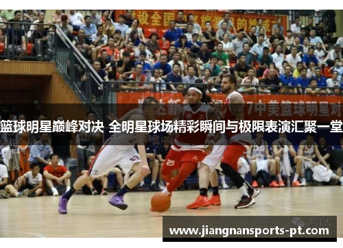 篮球明星巅峰对决 全明星球场精彩瞬间与极限表演汇聚一堂