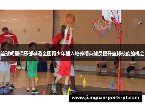 篮球明星俱乐部诚邀全国青少年加入培养精英球员提升篮球技能的机会