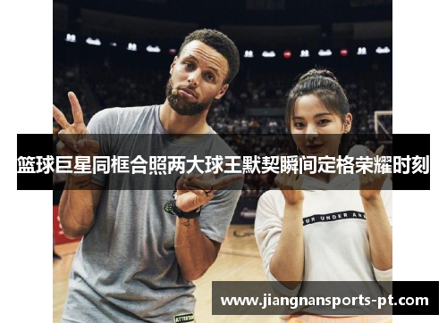 篮球巨星同框合照两大球王默契瞬间定格荣耀时刻